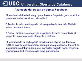 Avaluació del treball en equip:  Feedback El feedback del treball en grup cal fer-lo a l’espai de grup en el lloc que el consultor consideri més adient: Tauler: la informació queda més organitzada i es més fàcil de trobar pels estudiants. Debat: facilita que els propis estudiants hi facin comentaris al respecte i valorin aquells elements a millorar. El feedback de la participació individual en el grup pot fer-se al RAC en cas de que l’estudiant obtingui una qualificació diferent de la qualificació del grup i/o que el consultor hagi de donar resposta especifica a dir-li respecte a la seva participació. 