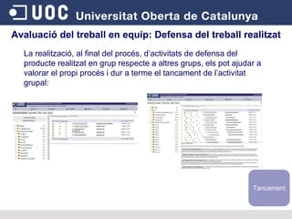 Avaluació del treball en equip:  Defensa del treball realitzat La realització, al final del procés, d’activitats de defensa del producte realitzat en grup respecte a altres grups, els pot ajudar a valorar el propi procés i dur a terme el tancament de l’activitat grupal: Tancament 