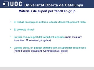 El treball en equip en entorns virtuals: desenvolupament metodològic  El projecte virtual La wiki com a suport del treball col·laboratiu  (nom d’usuari: estudiant, Contrassenya: guies) Google Docs, un paquet ofimàtic com a suport del treball col·laboratiu  (nom d’usuari: estudiant, Contrassenya: guies) Materials de suport pel treball en grup 