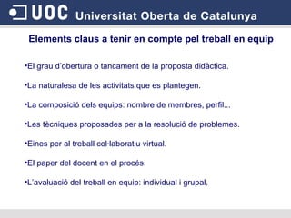 Elements claus a tenir en compte pel treball en equip El grau d’obertura o tancament de la proposta didàctica. La naturalesa de les activitats que es plantegen. La composició dels equips: nombre de membres, perfil... Les tècniques proposades per a la resolució de problemes. Eines per al treball col·laboratiu virtual. El paper del docent en el procés. L’avaluació del treball en equip: individual i grupal. 