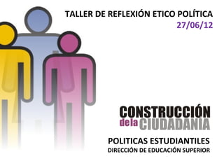 TALLER DE REFLEXIÓN ETICO POLÍTICA
                          27/06/12




         POLITICAS ESTUDIANTILES
         DIRECCIÓN DE EDUCACIÓN SUPERIOR
 