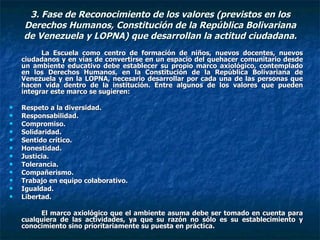 3. Fase de Reconocimiento de los valores (previstos en los Derechos Humanos, Constitución de la República Bolivariana de Venezuela y LOPNA) que desarrollan la actitud ciudadana. La Escuela como centro de formación de niños, nuevos docentes, nuevos ciudadanos y en vías de convertirse en un espacio del quehacer comunitario desde un ambiente educativo debe establecer su propio marco axiológico, contemplado en los Derechos Humanos, en la Constitución de la República Bolivariana de Venezuela y en la LOPNA, necesario desarrollar por cada una de las personas que hacen vida dentro de la institución. Entre algunos de los valores que pueden integrar este marco se sugieren: Respeto a la diversidad. Responsabilidad. Compromiso. Solidaridad. Sentido crítico.  Honestidad.  Justicia. Tolerancia. Compañerismo. Trabajo en equipo colaborativo. Igualdad. Libertad. El marco axiológico que el ambiente asuma debe ser tomado en cuenta para cualquiera de las actividades, ya que su razón no sólo es su establecimiento y conocimiento sino prioritariamente su puesta en práctica. 