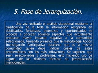 5. Fase de Jerarquización.   Una vez realizado el análisis situacional mediante la clasificación de la toda la información recopilada en debilidades, fortalezas, amenazas y oportunidades se procede a priorizar aquellos aspectos que actualmente producen mayor impacto negativo a la comunidad seleccionada, teniendo presente que la metodología Acción Investigación Participativa establece que es la misma comunidad quien debe indicar cuales de estas problemáticas son las más influyentes. Se sugieren que sean seleccionados 3 problemas, esto haciendo uso de alguna de las distintas técnicas de jerarquización mencionadas.   