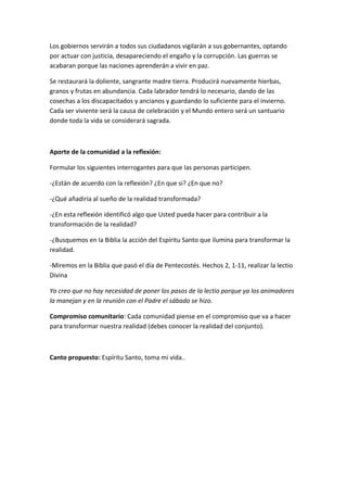 Los gobiernos servirán a todos sus ciudadanos vigilarán a sus gobernantes, optando
por actuar con justicia, desapareciendo el engaño y la corrupción. Las guerras se
acabaran porque las naciones aprenderán a vivir en paz.

Se restaurará la doliente, sangrante madre tierra. Producirá nuevamente hierbas,
granos y frutas en abundancia. Cada labrador tendrá lo necesario, dando de las
cosechas a los discapacitados y ancianos y guardando lo suficiente para el invierno.
Cada ser viviente será la causa de celebración y el Mundo entero será un santuario
donde toda la vida se considerará sagrada.



Aporte de la comunidad a la reflexión:

Formular los siguientes interrogantes para que las personas participen.

-¿Están de acuerdo con la reflexión? ¿En que si? ¿En que no?

-¿Qué añadiría al sueño de la realidad transformada?

-¿En esta reflexión identificó algo que Usted pueda hacer para contribuir a la
transformación de la realidad?

-¿Busquemos en la Biblia la acción del Espíritu Santo que ilumina para transformar la
realidad.

-Miremos en la Biblia que pasó el día de Pentecostés. Hechos 2, 1-11, realizar la lectio
Divina

Yo creo que no hay necesidad de poner los pasos de la lectio porque ya los animadores
la manejan y en la reunión con el Padre el sábado se hizo.

Compromiso comunitario: Cada comunidad piense en el compromiso que va a hacer
para transformar nuestra realidad (debes conocer la realidad del conjunto).



Canto propuesto: Espíritu Santo, toma mi vida..
 