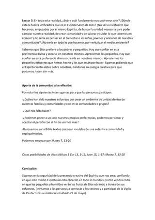 Lector 3: En toda esta realidad, ¿Sobre cuál fundamento nos podremos unir? ¿Dónde
está la fuerza unificadora que es el Espíritu Santo de Dios? ¿No seria el esfuerzo que
hacemos, empujados por el mismo Espíritu, de buscar la unidad necesaria para poder
cambiar nuestra realidad, de crear comunidad y de valorar y cuidar lo que tenemos en
común? ¿No sería en pensar en el bienestar e los niños, jóvenes y ancianos de nuestras
comunidades? ¿No sería en todo lo que hacemos por revitalizar el medio ambiente?

Sabemos que Dios prefiere a los pobres y pequeños. Hay que confiar en esta
preferencia divina y crearla en nosotros mismos. Apreciemos los pequeños. Hay que
confiar en esta preferencia divina y crearla en nosotros mismos. Apreciemos los
pequeños esfuerzos que hemos hecho y los que están por hacer. Sigamos pidiendo que
el Espíritu Santo aletee sobre nosotros, dándonos su energía creativa para que
podamos hacer aún más.



Aporte de la comunidad a la reflexión:

Formular los siguientes interrogantes para que las personas participen.

-¿Cuáles han sido nuestros esfuerzos por crear un ambiente de unidad dentro de
nuestras familias y comunidades y con otras comunidades o grupos?

-¿Qué nos falta hacer?

-¿Podemos poner a un lado nuestras propias preferencias, podemos perdonar y
aceptar el perdón con el fin de unirnos mas?

-Busquemos en la Biblia textos que sean modelos de una auténtica comunidad y
expliquémoslos.

Podemos empezar por Mateo 7, 13-20



Otras posibilidades de citas bíblicas 1 Cor 13, 1-13; Juan 15, 1-17; Mateo 7, 13-20



Conclusión:

Sigamos en la seguridad de la presencia creativa del Espíritu que nos ama; confiando
en que este mismo Espíritu así está obrando en todo el mundo y pronto vendrá el día
en que los pequeños y humildes verán los frutos de Dios obrando a través de sus
esfuerzos, (invitamos a las personas a convocar a los vecinos y a participar de la Vigilia
de Pentecostés a realizarse el sábado 22 de mayo).
 