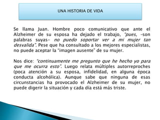 UNA HISTORIA DE VIDA
Se llama Juan. Hombre poco comunicativo que ante el
Alzheimer de su esposa ha dejado el trabajo, “pues, -son
palabras suyas- no puedo soportar ver a mi mujer tan
desvalida”. Pese que ha consultado a los mejores especialistas,
no puede aceptar la “imagen ausente” de su mujer.
Nos dice: “continuamente me pregunto que he hecho yo para
que me ocurra esto”. Luego relata múltiples autorreproches
(poca atención a su esposa, infidelidad, en alguna época
conducta alcohólica). Aunque sabe que ninguna de esas
circunstancias ha provocado el Alzheimer de su mujer, no
puede digerir la situación y cada día está más triste.
 