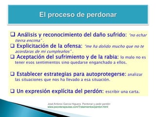  Análisis y reconocimiento del daño sufrido: “no echar
tierra encima” .
 Explicitación de la ofensa: “me ha dolido mucho que no te
acordaras de mi cumpleaños” .
 Aceptación del sufrimiento y de la rabia: lo malo no es
tener esos sentimientos sino quedarse enganchado a ellos.
 Establecer estrategias para autoprotegerse: analizar
las situaciones que nos ha llevado a esa situación.
 Un expresión explícita del perdón: escribir una carta.
José Antonio García Higuera. Perdonar y pedir perdón
www.psicoterapeutas.com/Tratamientos/perdon.html
 