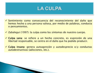  Sentimiento como consecuencia del reconocimiento del daño que
hemos hecho a una persona valiosa, por medio de palabras, conducta
o pensamientos.
 Zabalegui (1997): la culpa como los síntomas de nuestro cuerpo.
 Culpa sana: se refiere a un hecho concreto, es expresión de una
libertad responsable, se centra en el daño que ha podido producir.
 Culpa insana: genera autoagresión y autodesprecio o/y conductas
autodestructivas (adicciones, etc.).
 