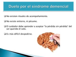  No existen rituales de acompañamiento.
 No existe entierro, ni pésame.
 El cuidador debe aprender a aceptar “la pérdida sin pérdida” del
ser querido él solo.
 Es más difícil despedirse.
 