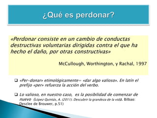 «Perdonar consiste en un cambio de conductas
destructivas voluntarias dirigidas contra el que ha
hecho el daño, por otras constructivas»
McCullough, Worthington, y Rachal, 1997
 «Per-donar» etimológicamente= «dar algo valioso». En latín el
prefijo «per» refuerza la acción del verbo.
 Lo valioso, en nuestro caso, es la posibilidad de comenzar de
nuevo (López Quintás, A. (2011). Descubrir la grandeza de la vida. Bilbao:
Desclee de Brouwer, p.51)
 