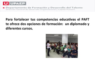 Para fortalecer tus competencias educativas el PAFT
te ofrece dos opciones de formación: un diplomado y
diferentes cursos.
 