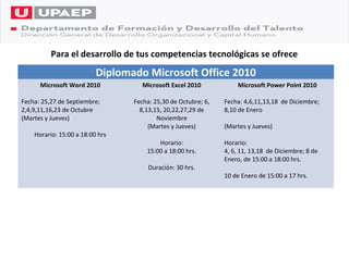 Para el desarrollo de tus competencias tecnológicas se ofrece
                          Diplomado Microsoft Office 2010
      Microsoft Word 2010           Microsoft Excel 2010           Microsoft Power Point 2010

Fecha: 25,27 de Septiembre;      Fecha: 25,30 de Octubre; 6,   Fecha: 4,6,11,13,18 de Diciembre;
2,4,9,11,16,23 de Octubre          8,13,15, 20,22,27,29 de     8,10 de Enero
(Martes y Jueves)                        Noviembre
                                      (Martes y Jueves)        (Martes y Jueves)
    Horario: 15:00 a 18:00 hrs
                                         Horario:              Horario:
                                     15:00 a 18:00 hrs.        4, 6, 11, 13,18 de Diciembre; 8 de
                                                               Enero, de 15:00 a 18:00 hrs.
                                      Duración: 30 hrs.
                                                               10 de Enero de 15:00 a 17 hrs.
 