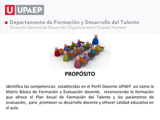 PROPÓSITO
Identifica las competencias establecidas en el Perfil Docente UPAEP así como la
Matriz Básica de Formación y Evaluación docente, reconociendo la formación
que ofrece el Plan Anual de Formación del Talento y los parámetros de
evaluación, para promover su desarrollo docente y ofrecer calidad educativa en
el aula.
 