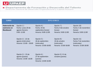 CURSO                                                 OPCIONES

Elaboración de   Opción 1 )               Opción 4 )             Opción 7 )             Opción 10)
exámenes en      Fecha: Lunes 20 de       Fecha: 24 de           Fecha: 8 de octubre    Fecha: 5 de noviembre
Blackboard       agosto Horario:          septiembre (lunes)     (lunes)                (lunes)
                 9:00 -12:00              Horario: 9:00-12:00    Horario: 9:00-12:00    Horario: 9:00-12:00


                 Opción 2 ) :22 de        Opción 5 )             Opción 8 )             Opción 11)
                 agosto (miércoles)       26 de septiembre       10 de octubre          Fecha:7 de noviembre
                 Horario: 15:00 – 18:00   (miércoles)            (miércoles)            (miércoles)
                                          Horario: 15:00-18:00   Horario: 15:00-18:00   Horario: 15:00-18:00



                 Opción 3 ) : 23 de       Opción 6 )             Opción 9 ) 11 de
                 agosto (jueves)          27 de septiembre       octubre (jueves)
                 Horario: 13:00- 16:00    (jueves)
                                          Horario: 13:00-16:00
 