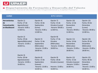 CURSO                                               OPCIONES

Herramientas    Opción 1)           Opción 4)           Opción 7)           Opción 10)          Opción 13)
de              Fecha: 27 de        Fecha: 10 de        Fecha: 15 de        Fecha: 12 de        Fecha: 03 de
Comunicación    Agosto(lunes)       Septiembre          Octubre (Lunes)     Noviembre           Diciembre
en Blackboard   Horario: 9:00 a     (lunes)             Horario: 09:00 a    (Lunes)             (Lunes)
                12:00 hrs.           Horario: 9:00 a    12:00 hrs.           Horario: 09:00 a    Horario: 09:00 a
                                    12:00 hrs.                              12:00 hrs.          12:00 hrs.

                Opción 2)                               Opción 8)
                Fecha: 29 de        Opción 5)           Fecha: 17 de        Opción 11)          Opción 14)
                Agosto(Miércoles)   Fecha: 12 de        Octubre             Fecha: 14 de        Fecha: 05 de
                Horario: 15:00 a    Septiembre          (Miércoles)         Noviembre           Diciembre
                18:00 hrs.          (Miércoles)          Horario: 15:00 a   (Miércoles)         (Miércoles)
                                     Horario: 15:00 a   18:00 hrs.           Horario: 15:00 a    Horario: 15:00 a
                                    18:00 hrs.                              18:00 hrs.          18:00 hrs.

                Opción 3)
                Fecha: 30 de        Opción 6)           Opción 9)           Opción 12)          Opción 15)
                Agosto(Jueves)      Fecha: 13 de        Fecha: 18 de        Fecha: 15 de        Fecha: 06 de
                Horario: 13:00 a    Septiembre          Octubre (Jueves)    Octubre (Jueves)    Diciembre
                16:00 hrs.          (Jueves)                                Horario: 13:00 a    (Jueves)
                                     Horario: 13:00 a   Horario: 13:00 a    16:00 hrs.           Horario: 13:00 a
                                    16:00 hrs.          16:00 hrs.                              16:00 hrs.
 