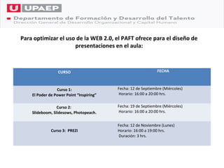 Para optimizar el uso de la WEB 2.0, el PAFT ofrece para el diseño de
                     presentaciones en el aula:



                  CURSO                                        FECHA



                 Curso 1:                 Fecha: 12 de Septiembre (Miércoles)
    El Poder de Power Point “Inspiring”   Horario: 16:00 a 20:00 hrs.


                 Curso 2:                 Fecha: 19 de Septiembre (Miércoles)
    Slideboom, Slidesows, Photopeach.     Horario: 16:00 a 20:00 hrs.


                                          Fecha: 12 de Noviembre (Lunes)
              Curso 3: PREZI              Horario: 16:00 a 19:00 hrs.
                                          Duración: 3 hrs.
 