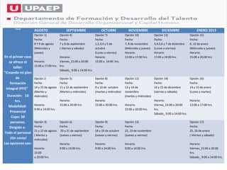 TALLER
                    AGOSTO                   SEPTIEMBRE                OCTUBRE              NOVIEMBRE                  DICIEMBRE                 ENERO 2013
                    Opción 1)           Opción 4)                  Opción 7)              Opción 10)             Opción 13)                 Opción 15)
                    Fecha:              Fecha:                     Fecha:                 Fecha:                 Fecha:                     Fecha:
                    8 Y 9 de agosto     7 y 8 de septiembre        1,2,3,4 y 5 de         7, 8 de noviembre      3,4,5,6 y 7 de diciembre   9, 10 de enero
                    (Miércoles y        ( Viernes y sábado)        octubre                (Miércoles y jueves)   (Lunes a viernes)          (Miércoles y jueves)
                    jueves)                                        (Lunes a viernes)      Horario:               Horario:                   Horario:
En el primer caso                      Horario:                    Horario:               12:00 a 17:00 hrs.     17:00 a 19:00 hrs.         15:00 a 20:00 hrs.
   se ofrece el     Horario:           Viernes_15:00 a 20:00       12:00 a 14:00 hrs.
                    12:00 a 17:00 hrs. hrs.
      taller:
                                       Sábado_ 9:00 a 14:00 hrs.
“Creando mi plan
        de          Opción 2:           Opción 5)                  Opción 8)              Opción 11)             Opción 14)                 Opción 16)
    formación       Fecha:              Fecha:                     Fecha:                 Fecha:                 Fecha:                     Fecha:
 integral (PFI)”    14 y 15 de agosto   11 y 12 de septiembre      9 y 10 de octubre      13 y 14 de             14 y 15 de diciembre       14 y 15 de enero
                    (Martes y           (Martes y miércoles)       (martes y miércoles)   noviembre              (viernes y sábado)         (Lunes y martes)
  Duración: 10      miércoles)                                                            (martes y miércoles)
       hrs.                             Horario:                   Horario:                                      Horario:                  Horario:
   Modalidad:       Horario:            15:00 a 20:00 hrs          15:00 a 20:00 hrs.     Horario:               Viernes_15:00 a 20:00     12:00 a 17:00 hrs.
                    9:00 a 14:00 hrs.                                                     15:00 a 20:00 hrs.     hrs.
    Presencial
                                                                                                                 Sábado_ 9:00 a 14:00 hrs.
     Cupo: 20
    personas.       Opción 3)         Opción 6)                    Opción 9)              Opción 12)                                        Opción 17)
   Dirigido a:      Fecha:            Fecha:                       Fecha:                 Fecha:                                            Fecha:
                    21 y 22 de agosto 20 y 21 de septiembre        18 y 19 de octubre     22, 23 de noviembre                               25, 26 de enero
Todo el personal
                    ( Martes y        (Jueves y viernes)           (Jueves y viernes)     (Jueves y viernes)                                ( Viernes y sábado)
    ¡Sin costo!     miércoles)
Las opciones son:                     Horario:                     Horario:               Horario:                                          Horario:
                    Horario:          9:00 a 14:00 hrs.            9:00 a 14:00 hrs.      9:00 a 14:00 hrs.                                 Viernes_15:00 a 20:00
                    15:00                                                                                                                   hrs.
                    a 20:00 hrs.                                                                                                            Sábado_ 9:00 a 14:00 hrs.
 