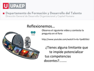 Reflexionemos…
       Observa el siguiente video y contesta la
       pregunta en el foro

       http://www.youtube.com/watch?v=6s-Ypx8D5bU


          ¿Tienes alguna limitante que
             te impide potencializar
         tus competencias
         docentes?........... p
 