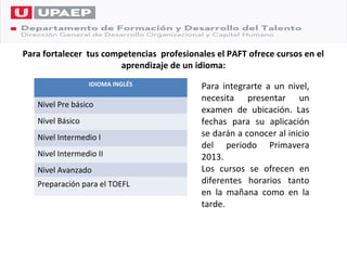 Para fortalecer tus competencias profesionales el PAFT ofrece cursos en el
                        aprendizaje de un idioma:
                  IDIOMA INGLÉS            Para integrarte a un nivel,
                                           necesita presentar un
   Nivel Pre básico
                                           examen de ubicación. Las
   Nivel Básico                            fechas para su aplicación
   Nivel Intermedio I                      se darán a conocer al inicio
                                           del periodo Primavera
   Nivel Intermedio II                     2013.
   Nivel Avanzado                          Los cursos se ofrecen en
   Preparación para el TOEFL               diferentes horarios tanto
                                           en la mañana como en la
                                           tarde.
 