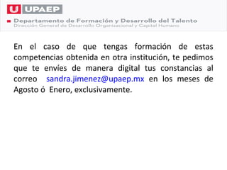 En el caso de que tengas formación de estas
competencias obtenida en otra institución, te pedimos
que te envíes de manera digital tus constancias al
correo sandra.jimenez@upaep.mx en los meses de
Agosto ó Enero, exclusivamente.
 
