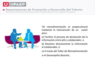 Tal retroalimentación se proporcionará
mediante la intervención de un coach
para:
a) Facilitar el proceso de devolución de la
información entre jefe y colaborador, o
b) Devolver directamente la información
al colaborador, ó
c) A través del Taller de Retroalimentación
a mi Desempeño docente.
 