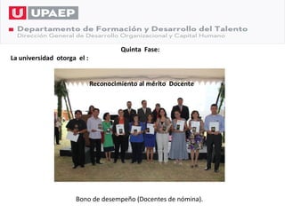 Quinta Fase:
La universidad otorga el :


                             Reconocimiento al mérito Docente




                     Bono de desempeño (Docentes de nómina).
 