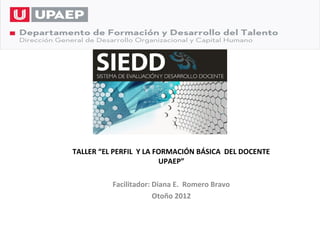 TALLER “EL PERFIL Y LA FORMACIÓN BÁSICA DEL DOCENTE
                        UPAEP”

          Facilitador: Diana E. Romero Bravo
                       Otoño 2012
 