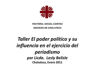 PASTORAL SOCIAL-CARITAS
        DIOCESIS DE CHOLUTECA




 Taller El poder político y su
influencia en el ejercicio del
          periodismo
     por Licda. Lesly Belisle
        Choluteca, Enero 2011
 