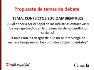 Propuesta de temas de debate 
TEMA: CONFLICTOS SOCIOAMBIENTALES 
¿Cuál debería ser el papel de las industrias extractivas y 
los megaproyectos en la prevención de los conflictos 
sociales? 
¿Cuáles son los riesgos de que no se intervenga de 
manera temprana en los conflictos socioambientales? 
 