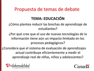 Propuesta de temas de debate 
TEMA: EDUCACIÓN 
¿Cómo plantea reducir las brechas de aprendizaje de 
estudiantes? 
¿Por qué cree que el uso de nuevas tecnologías de la 
información tiene aún un impacto limitado en los 
procesos pedagógicos? 
¿Considera que el sistema de evaluación de aprendizajes 
actual contribuye eficientemente a medir el 
aprendizaje real de niñas, niños y adolescentes? 
 