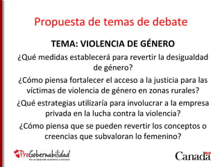 Propuesta de temas de debate 
TEMA: VIOLENCIA DE GÉNERO 
¿Qué medidas establecerá para revertir la desigualdad 
de género? 
¿Cómo piensa fortalecer el acceso a la justicia para las 
víctimas de violencia de género en zonas rurales? 
¿Qué estrategias utilizaría para involucrar a la empresa 
privada en la lucha contra la violencia? 
¿Cómo piensa que se pueden revertir los conceptos o 
creencias que subvaloran lo femenino? 
 