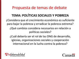 Propuesta de temas de debate 
TEMA: POLÍTICAS SOCIALES Y POBREZA 
¿Considera que el crecimiento económico es suficiente 
para bajar la pobreza y erradicar la pobreza extrema? 
¿Qué cambios considera necesarios en relación a 
políticas sociales? 
¿Cuál debería ser el rol de las ONG de desarrollo, 
iglesias, organizaciones sociales y cooperación 
internacional en la lucha contra la pobreza? 
 