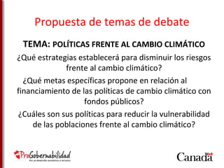Propuesta de temas de debate 
TEMA: POLÍTICAS FRENTE AL CAMBIO CLIMÁTICO 
¿Qué estrategias establecerá para disminuir los riesgos 
frente al cambio climático? 
¿Qué metas específicas propone en relación al 
financiamiento de las políticas de cambio climático con 
fondos públicos? 
¿Cuáles son sus políticas para reducir la vulnerabilidad 
de las poblaciones frente al cambio climático? 
 