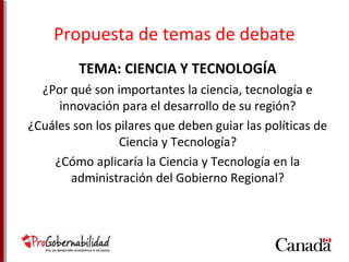 Propuesta de temas de debate 
TEMA: CIENCIA Y TECNOLOGÍA 
¿Por qué son importantes la ciencia, tecnología e 
innovación para el desarrollo de su región? 
¿Cuáles son los pilares que deben guiar las políticas de 
Ciencia y Tecnología? 
¿Cómo aplicaría la Ciencia y Tecnología en la 
administración del Gobierno Regional? 
 