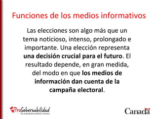Funciones de los medios informativos 
Las elecciones son algo más que un 
tema noticioso, intenso, prolongado e 
importante. Una elección representa 
una decisión crucial para el futuro. El 
resultado depende, en gran medida, 
del modo en que los medios de 
información dan cuenta de la 
campaña electoral. 
 