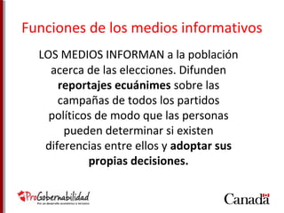 Funciones de los medios informativos 
LOS MEDIOS INFORMAN a la población 
acerca de las elecciones. Difunden 
reportajes ecuánimes sobre las 
campañas de todos los partidos 
políticos de modo que las personas 
pueden determinar si existen 
diferencias entre ellos y adoptar sus 
propias decisiones. 
 