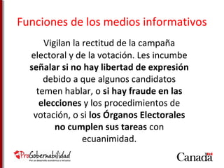 Funciones de los medios informativos 
Vigilan la rectitud de la campaña 
electoral y de la votación. Les incumbe 
señalar si no hay libertad de expresión 
debido a que algunos candidatos 
temen hablar, o si hay fraude en las 
elecciones y los procedimientos de 
votación, o si los Órganos Electorales 
no cumplen sus tareas con 
ecuanimidad. 
 