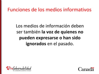 Funciones de los medios informativos 
Los medios de información deben 
ser también la voz de quienes no 
pueden expresarse o han sido 
ignorados en el pasado. 
 
