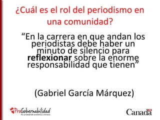 ¿Cuál es el rol del periodismo en 
una comunidad? 
“En la carrera en que andan los 
periodistas debe haber un 
minuto de silencio para 
reflexionar sobre la enorme 
responsabilidad que tienen” 
(Gabriel García Márquez) 
 