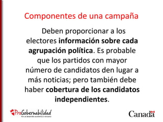 Componentes de una campaña 
Deben proporcionar a los 
electores información sobre cada 
agrupación política. Es probable 
que los partidos con mayor 
número de candidatos den lugar a 
más noticias; pero también debe 
haber cobertura de los candidatos 
independientes. 
 