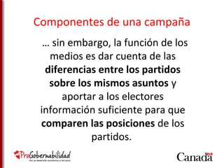 Componentes de una campaña 
… sin embargo, la función de los 
medios es dar cuenta de las 
diferencias entre los partidos 
sobre los mismos asuntos y 
aportar a los electores 
información suficiente para que 
comparen las posiciones de los 
partidos. 
 