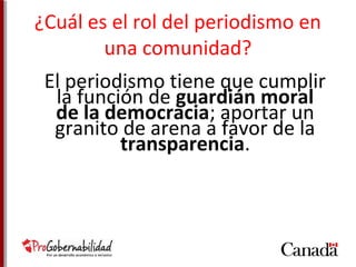 ¿Cuál es el rol del periodismo en 
una comunidad? 
El periodismo tiene que cumplir 
la función de guardián moral 
de la democracia; aportar un 
granito de arena a favor de la 
transparencia. 
 