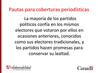 Pautas para coberturas periodísticas 
La mayoría de los partidos 
políticos confía en los mismos 
electores que votaron por ellos en 
ocasiones anteriores, conocidos 
como sus electores tradicionales, y 
los partidos hacen promesas para 
conservar su lealtad. 
 