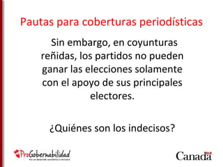 Pautas para coberturas periodísticas 
Sin embargo, en coyunturas 
reñidas, los partidos no pueden 
ganar las elecciones solamente 
con el apoyo de sus principales 
electores. 
¿Quiénes son los indecisos? 
 