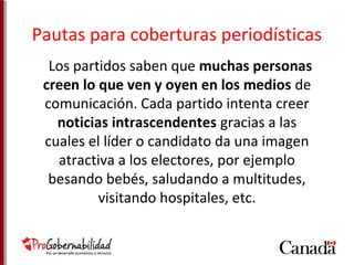 Pautas para coberturas periodísticas 
Los partidos saben que muchas personas 
creen lo que ven y oyen en los medios de 
comunicación. Cada partido intenta creer 
noticias intrascendentes gracias a las 
cuales el líder o candidato da una imagen 
atractiva a los electores, por ejemplo 
besando bebés, saludando a multitudes, 
visitando hospitales, etc. 
 