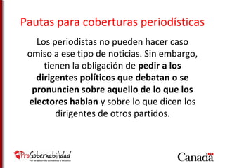 Pautas para coberturas periodísticas 
Los periodistas no pueden hacer caso 
omiso a ese tipo de noticias. Sin embargo, 
tienen la obligación de pedir a los 
dirigentes políticos que debatan o se 
pronuncien sobre aquello de lo que los 
electores hablan y sobre lo que dicen los 
dirigentes de otros partidos. 
 