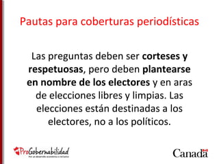 Pautas para coberturas periodísticas 
Las preguntas deben ser corteses y 
respetuosas, pero deben plantearse 
en nombre de los electores y en aras 
de elecciones libres y limpias. Las 
elecciones están destinadas a los 
electores, no a los políticos. 
 