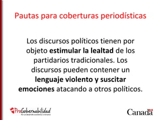 Pautas para coberturas periodísticas 
Los discursos políticos tienen por 
objeto estimular la lealtad de los 
partidarios tradicionales. Los 
discursos pueden contener un 
lenguaje violento y suscitar 
emociones atacando a otros políticos. 
 