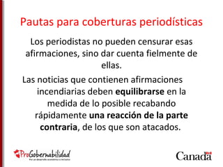 Pautas para coberturas periodísticas 
Los periodistas no pueden censurar esas 
afirmaciones, sino dar cuenta fielmente de 
ellas. 
Las noticias que contienen afirmaciones 
incendiarias deben equilibrarse en la 
medida de lo posible recabando 
rápidamente una reacción de la parte 
contraria, de los que son atacados. 
 