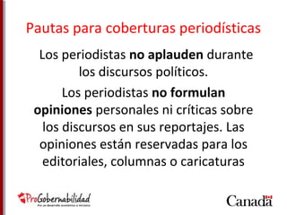 Pautas para coberturas periodísticas 
Los periodistas no aplauden durante 
los discursos políticos. 
Los periodistas no formulan 
opiniones personales ni críticas sobre 
los discursos en sus reportajes. Las 
opiniones están reservadas para los 
editoriales, columnas o caricaturas 
 